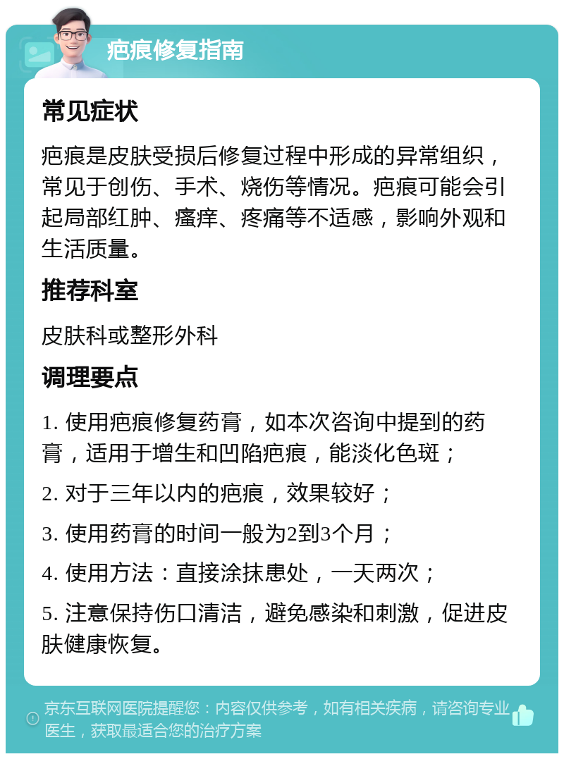 疤痕修复指南 常见症状 疤痕是皮肤受损后修复过程中形成的异常组织，常见于创伤、手术、烧伤等情况。疤痕可能会引起局部红肿、瘙痒、疼痛等不适感，影响外观和生活质量。 推荐科室 皮肤科或整形外科 调理要点 1. 使用疤痕修复药膏，如本次咨询中提到的药膏，适用于增生和凹陷疤痕，能淡化色斑； 2. 对于三年以内的疤痕，效果较好； 3. 使用药膏的时间一般为2到3个月； 4. 使用方法：直接涂抹患处，一天两次； 5. 注意保持伤口清洁，避免感染和刺激，促进皮肤健康恢复。