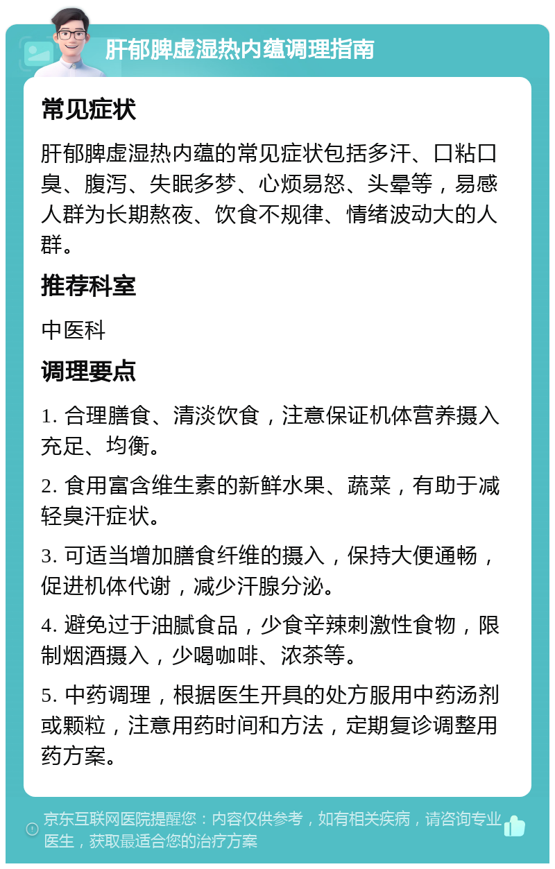 肝郁脾虚湿热内蕴调理指南 常见症状 肝郁脾虚湿热内蕴的常见症状包括多汗、口粘口臭、腹泻、失眠多梦、心烦易怒、头晕等，易感人群为长期熬夜、饮食不规律、情绪波动大的人群。 推荐科室 中医科 调理要点 1. 合理膳食、清淡饮食，注意保证机体营养摄入充足、均衡。 2. 食用富含维生素的新鲜水果、蔬菜，有助于减轻臭汗症状。 3. 可适当增加膳食纤维的摄入，保持大便通畅，促进机体代谢，减少汗腺分泌。 4. 避免过于油腻食品，少食辛辣刺激性食物，限制烟酒摄入，少喝咖啡、浓茶等。 5. 中药调理，根据医生开具的处方服用中药汤剂或颗粒，注意用药时间和方法，定期复诊调整用药方案。