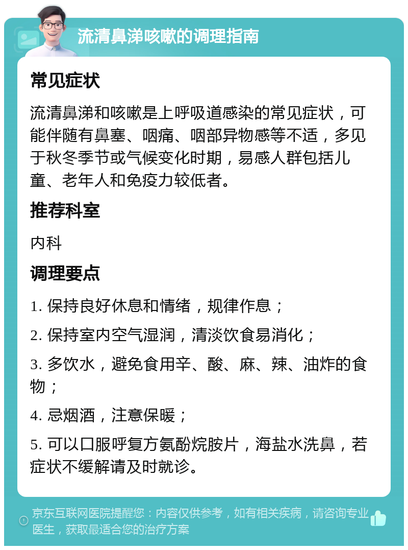 流清鼻涕咳嗽的调理指南 常见症状 流清鼻涕和咳嗽是上呼吸道感染的常见症状，可能伴随有鼻塞、咽痛、咽部异物感等不适，多见于秋冬季节或气候变化时期，易感人群包括儿童、老年人和免疫力较低者。 推荐科室 内科 调理要点 1. 保持良好休息和情绪，规律作息； 2. 保持室内空气湿润，清淡饮食易消化； 3. 多饮水，避免食用辛、酸、麻、辣、油炸的食物； 4. 忌烟酒，注意保暖； 5. 可以口服呼复方氨酚烷胺片，海盐水洗鼻，若症状不缓解请及时就诊。