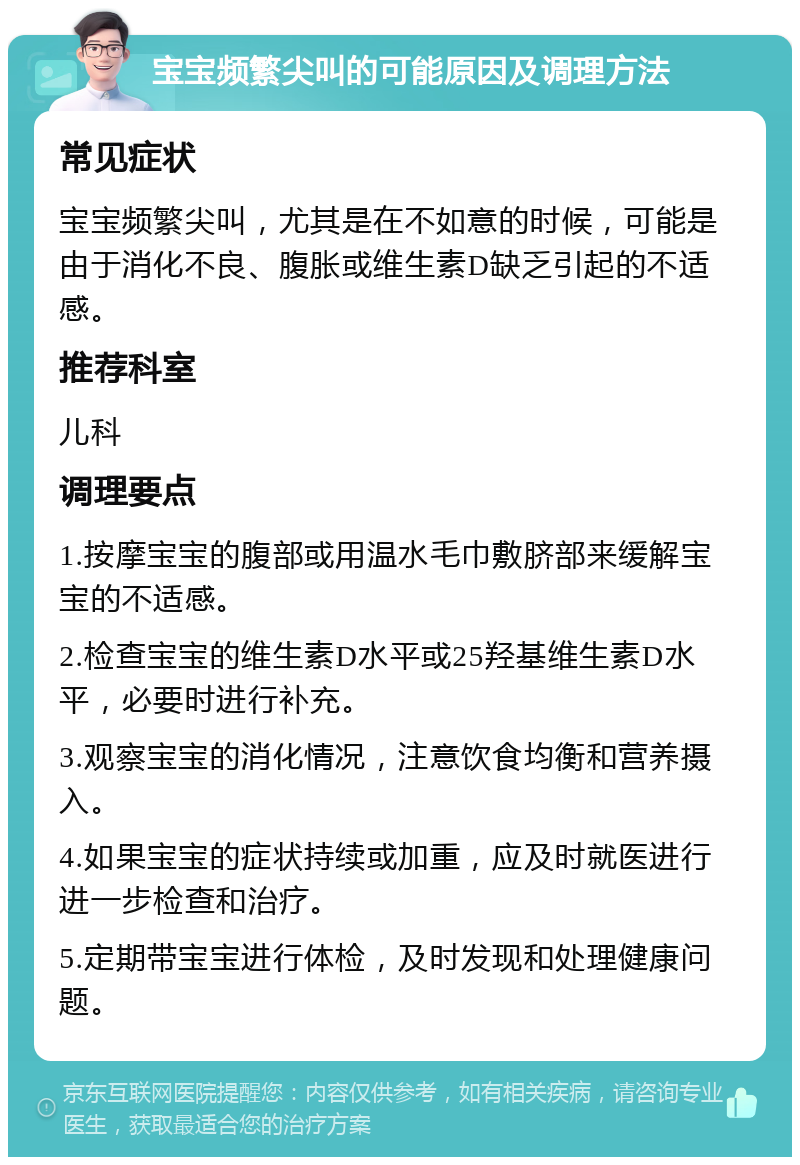 宝宝频繁尖叫的可能原因及调理方法 常见症状 宝宝频繁尖叫，尤其是在不如意的时候，可能是由于消化不良、腹胀或维生素D缺乏引起的不适感。 推荐科室 儿科 调理要点 1.按摩宝宝的腹部或用温水毛巾敷脐部来缓解宝宝的不适感。 2.检查宝宝的维生素D水平或25羟基维生素D水平，必要时进行补充。 3.观察宝宝的消化情况，注意饮食均衡和营养摄入。 4.如果宝宝的症状持续或加重，应及时就医进行进一步检查和治疗。 5.定期带宝宝进行体检，及时发现和处理健康问题。