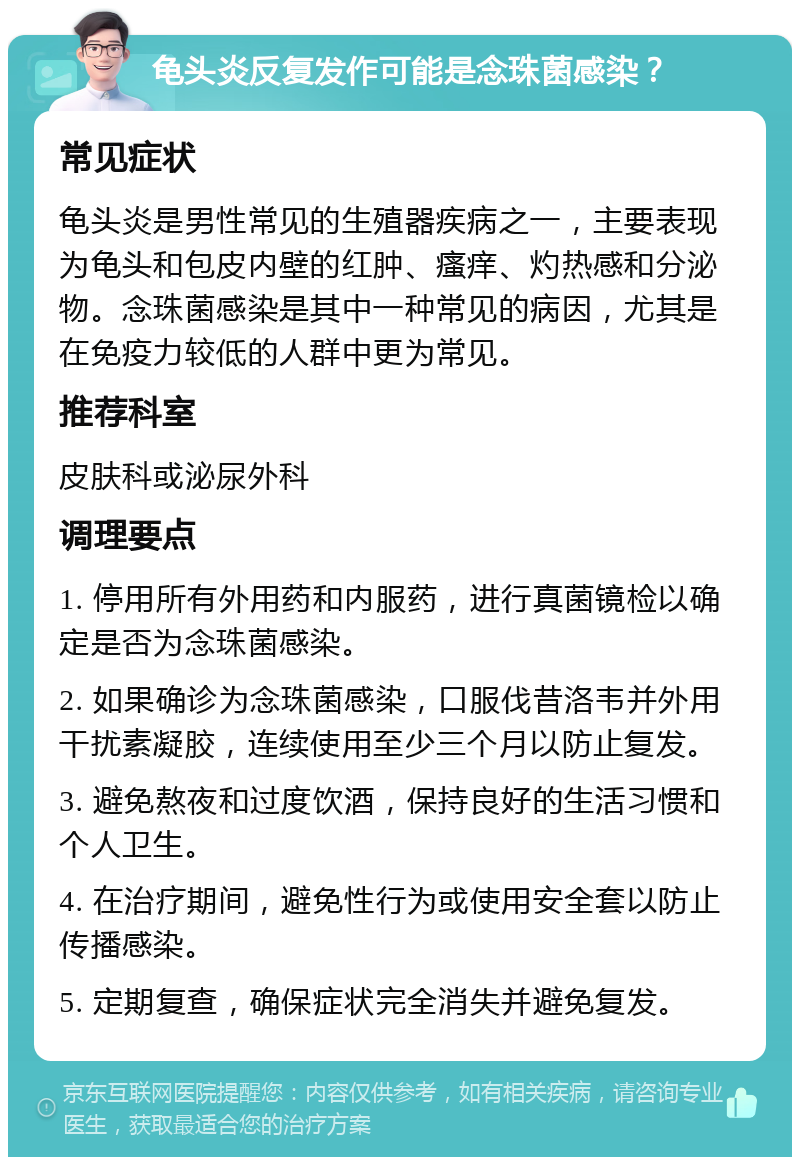 龟头炎反复发作可能是念珠菌感染？ 常见症状 龟头炎是男性常见的生殖器疾病之一，主要表现为龟头和包皮内壁的红肿、瘙痒、灼热感和分泌物。念珠菌感染是其中一种常见的病因，尤其是在免疫力较低的人群中更为常见。 推荐科室 皮肤科或泌尿外科 调理要点 1. 停用所有外用药和内服药，进行真菌镜检以确定是否为念珠菌感染。 2. 如果确诊为念珠菌感染，口服伐昔洛韦并外用干扰素凝胶，连续使用至少三个月以防止复发。 3. 避免熬夜和过度饮酒，保持良好的生活习惯和个人卫生。 4. 在治疗期间，避免性行为或使用安全套以防止传播感染。 5. 定期复查，确保症状完全消失并避免复发。