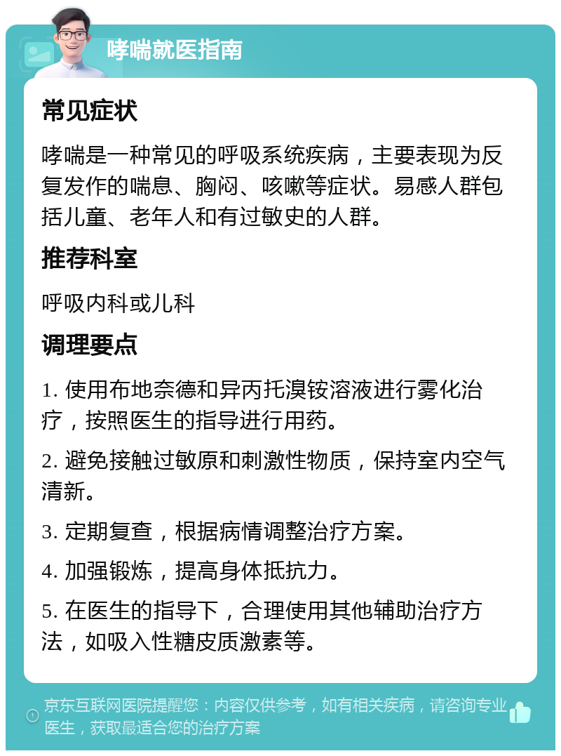 哮喘就医指南 常见症状 哮喘是一种常见的呼吸系统疾病，主要表现为反复发作的喘息、胸闷、咳嗽等症状。易感人群包括儿童、老年人和有过敏史的人群。 推荐科室 呼吸内科或儿科 调理要点 1. 使用布地奈德和异丙托溴铵溶液进行雾化治疗，按照医生的指导进行用药。 2. 避免接触过敏原和刺激性物质，保持室内空气清新。 3. 定期复查，根据病情调整治疗方案。 4. 加强锻炼，提高身体抵抗力。 5. 在医生的指导下，合理使用其他辅助治疗方法，如吸入性糖皮质激素等。