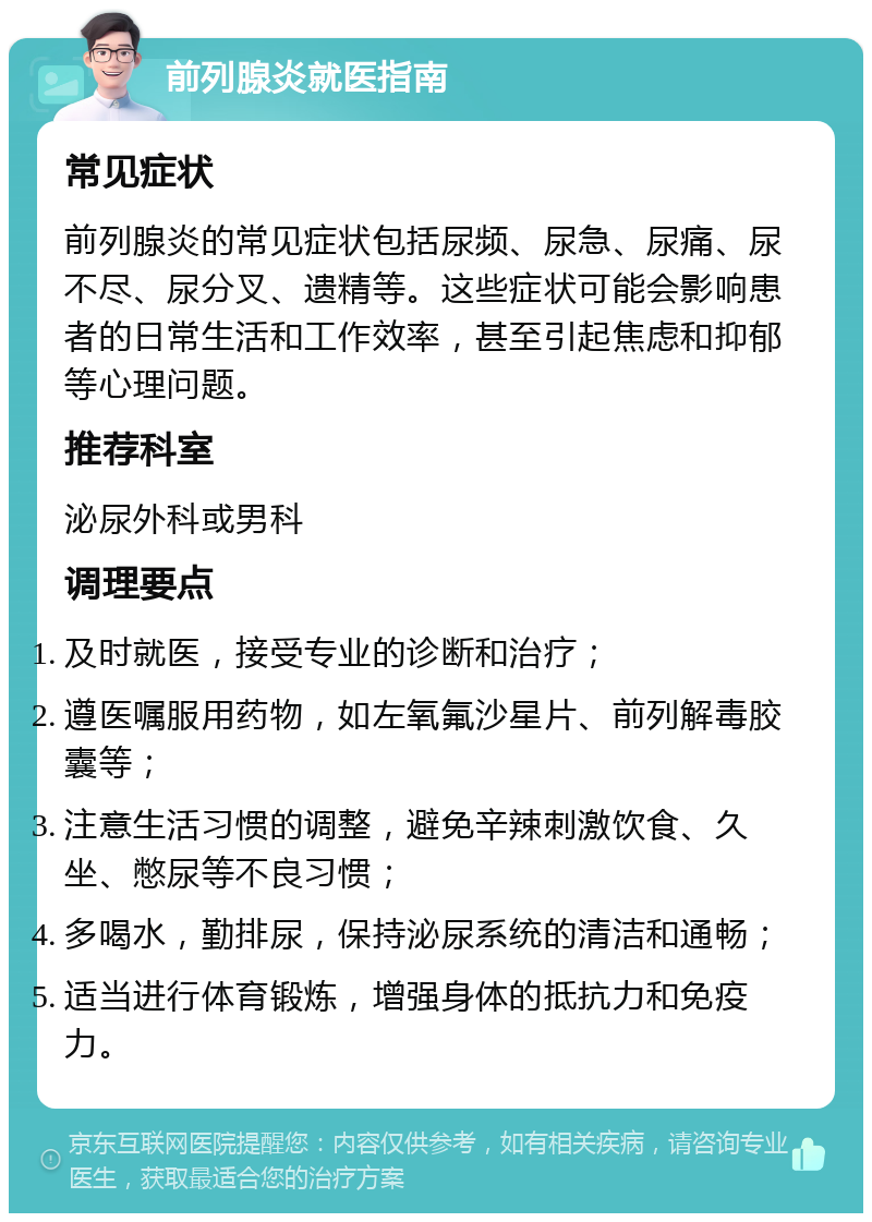 前列腺炎就医指南 常见症状 前列腺炎的常见症状包括尿频、尿急、尿痛、尿不尽、尿分叉、遗精等。这些症状可能会影响患者的日常生活和工作效率，甚至引起焦虑和抑郁等心理问题。 推荐科室 泌尿外科或男科 调理要点 及时就医，接受专业的诊断和治疗； 遵医嘱服用药物，如左氧氟沙星片、前列解毒胶囊等； 注意生活习惯的调整，避免辛辣刺激饮食、久坐、憋尿等不良习惯； 多喝水，勤排尿，保持泌尿系统的清洁和通畅； 适当进行体育锻炼，增强身体的抵抗力和免疫力。