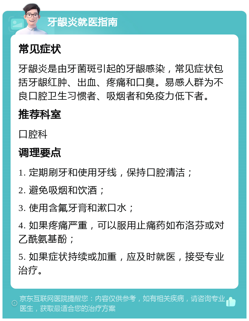 牙龈炎就医指南 常见症状 牙龈炎是由牙菌斑引起的牙龈感染，常见症状包括牙龈红肿、出血、疼痛和口臭。易感人群为不良口腔卫生习惯者、吸烟者和免疫力低下者。 推荐科室 口腔科 调理要点 1. 定期刷牙和使用牙线，保持口腔清洁； 2. 避免吸烟和饮酒； 3. 使用含氟牙膏和漱口水； 4. 如果疼痛严重，可以服用止痛药如布洛芬或对乙酰氨基酚； 5. 如果症状持续或加重，应及时就医，接受专业治疗。