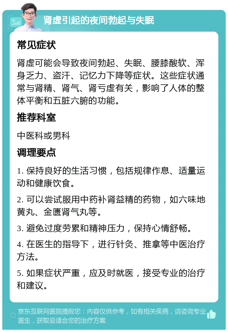 肾虚引起的夜间勃起与失眠 常见症状 肾虚可能会导致夜间勃起、失眠、腰膝酸软、浑身乏力、盗汗、记忆力下降等症状。这些症状通常与肾精、肾气、肾亏虚有关，影响了人体的整体平衡和五脏六腑的功能。 推荐科室 中医科或男科 调理要点 1. 保持良好的生活习惯，包括规律作息、适量运动和健康饮食。 2. 可以尝试服用中药补肾益精的药物，如六味地黄丸、金匮肾气丸等。 3. 避免过度劳累和精神压力，保持心情舒畅。 4. 在医生的指导下，进行针灸、推拿等中医治疗方法。 5. 如果症状严重，应及时就医，接受专业的治疗和建议。