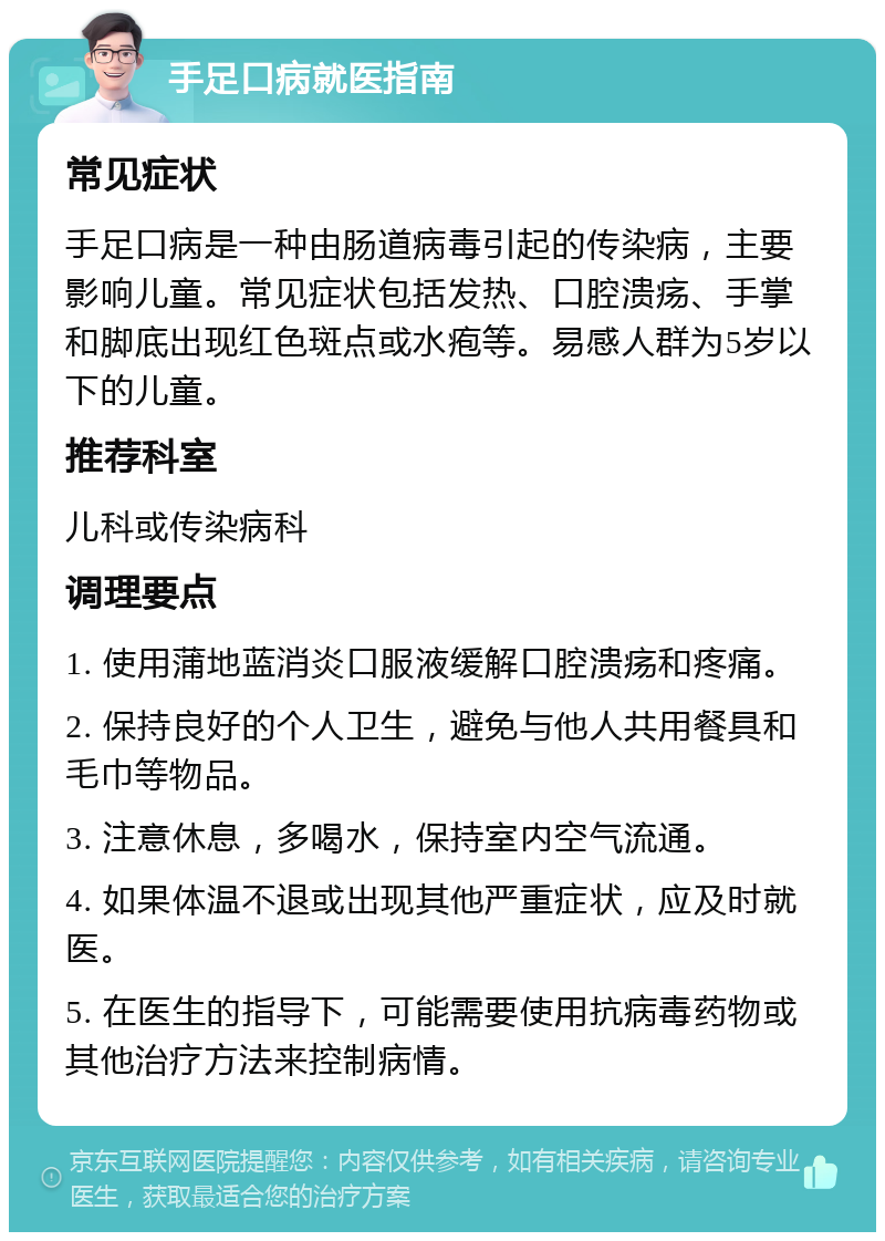 手足口病就医指南 常见症状 手足口病是一种由肠道病毒引起的传染病，主要影响儿童。常见症状包括发热、口腔溃疡、手掌和脚底出现红色斑点或水疱等。易感人群为5岁以下的儿童。 推荐科室 儿科或传染病科 调理要点 1. 使用蒲地蓝消炎口服液缓解口腔溃疡和疼痛。 2. 保持良好的个人卫生，避免与他人共用餐具和毛巾等物品。 3. 注意休息，多喝水，保持室内空气流通。 4. 如果体温不退或出现其他严重症状，应及时就医。 5. 在医生的指导下，可能需要使用抗病毒药物或其他治疗方法来控制病情。