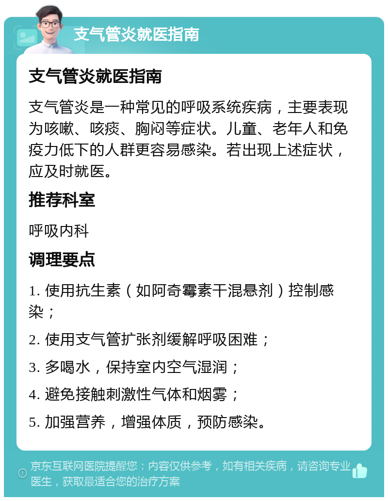 支气管炎就医指南 支气管炎就医指南 支气管炎是一种常见的呼吸系统疾病，主要表现为咳嗽、咳痰、胸闷等症状。儿童、老年人和免疫力低下的人群更容易感染。若出现上述症状，应及时就医。 推荐科室 呼吸内科 调理要点 1. 使用抗生素（如阿奇霉素干混悬剂）控制感染； 2. 使用支气管扩张剂缓解呼吸困难； 3. 多喝水，保持室内空气湿润； 4. 避免接触刺激性气体和烟雾； 5. 加强营养，增强体质，预防感染。