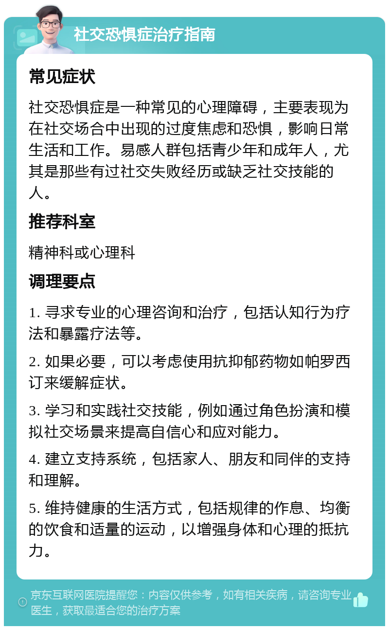 社交恐惧症治疗指南 常见症状 社交恐惧症是一种常见的心理障碍，主要表现为在社交场合中出现的过度焦虑和恐惧，影响日常生活和工作。易感人群包括青少年和成年人，尤其是那些有过社交失败经历或缺乏社交技能的人。 推荐科室 精神科或心理科 调理要点 1. 寻求专业的心理咨询和治疗，包括认知行为疗法和暴露疗法等。 2. 如果必要，可以考虑使用抗抑郁药物如帕罗西订来缓解症状。 3. 学习和实践社交技能，例如通过角色扮演和模拟社交场景来提高自信心和应对能力。 4. 建立支持系统，包括家人、朋友和同伴的支持和理解。 5. 维持健康的生活方式，包括规律的作息、均衡的饮食和适量的运动，以增强身体和心理的抵抗力。