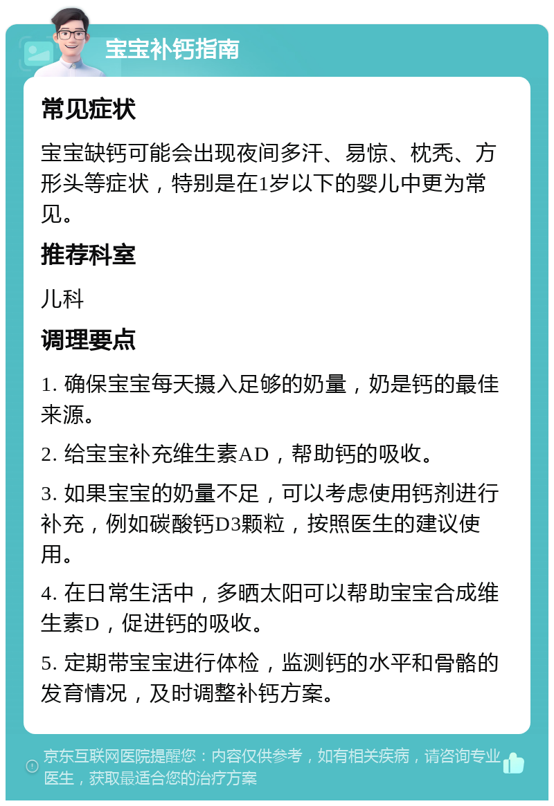 宝宝补钙指南 常见症状 宝宝缺钙可能会出现夜间多汗、易惊、枕秃、方形头等症状，特别是在1岁以下的婴儿中更为常见。 推荐科室 儿科 调理要点 1. 确保宝宝每天摄入足够的奶量，奶是钙的最佳来源。 2. 给宝宝补充维生素AD，帮助钙的吸收。 3. 如果宝宝的奶量不足，可以考虑使用钙剂进行补充，例如碳酸钙D3颗粒，按照医生的建议使用。 4. 在日常生活中，多晒太阳可以帮助宝宝合成维生素D，促进钙的吸收。 5. 定期带宝宝进行体检，监测钙的水平和骨骼的发育情况，及时调整补钙方案。