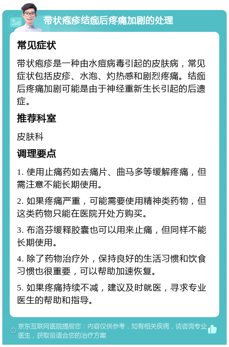 带状疱疹结痂后疼痛加剧的处理 常见症状 带状疱疹是一种由水痘病毒引起的皮肤病，常见症状包括皮疹、水泡、灼热感和剧烈疼痛。结痂后疼痛加剧可能是由于神经重新生长引起的后遗症。 推荐科室 皮肤科 调理要点 1. 使用止痛药如去痛片、曲马多等缓解疼痛，但需注意不能长期使用。 2. 如果疼痛严重，可能需要使用精神类药物，但这类药物只能在医院开处方购买。 3. 布洛芬缓释胶囊也可以用来止痛，但同样不能长期使用。 4. 除了药物治疗外，保持良好的生活习惯和饮食习惯也很重要，可以帮助加速恢复。 5. 如果疼痛持续不减，建议及时就医，寻求专业医生的帮助和指导。