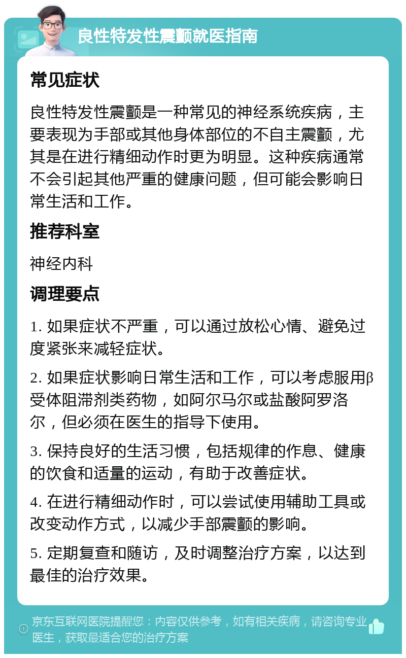 良性特发性震颤就医指南 常见症状 良性特发性震颤是一种常见的神经系统疾病，主要表现为手部或其他身体部位的不自主震颤，尤其是在进行精细动作时更为明显。这种疾病通常不会引起其他严重的健康问题，但可能会影响日常生活和工作。 推荐科室 神经内科 调理要点 1. 如果症状不严重，可以通过放松心情、避免过度紧张来减轻症状。 2. 如果症状影响日常生活和工作，可以考虑服用β受体阻滞剂类药物，如阿尔马尔或盐酸阿罗洛尔，但必须在医生的指导下使用。 3. 保持良好的生活习惯，包括规律的作息、健康的饮食和适量的运动，有助于改善症状。 4. 在进行精细动作时，可以尝试使用辅助工具或改变动作方式，以减少手部震颤的影响。 5. 定期复查和随访，及时调整治疗方案，以达到最佳的治疗效果。