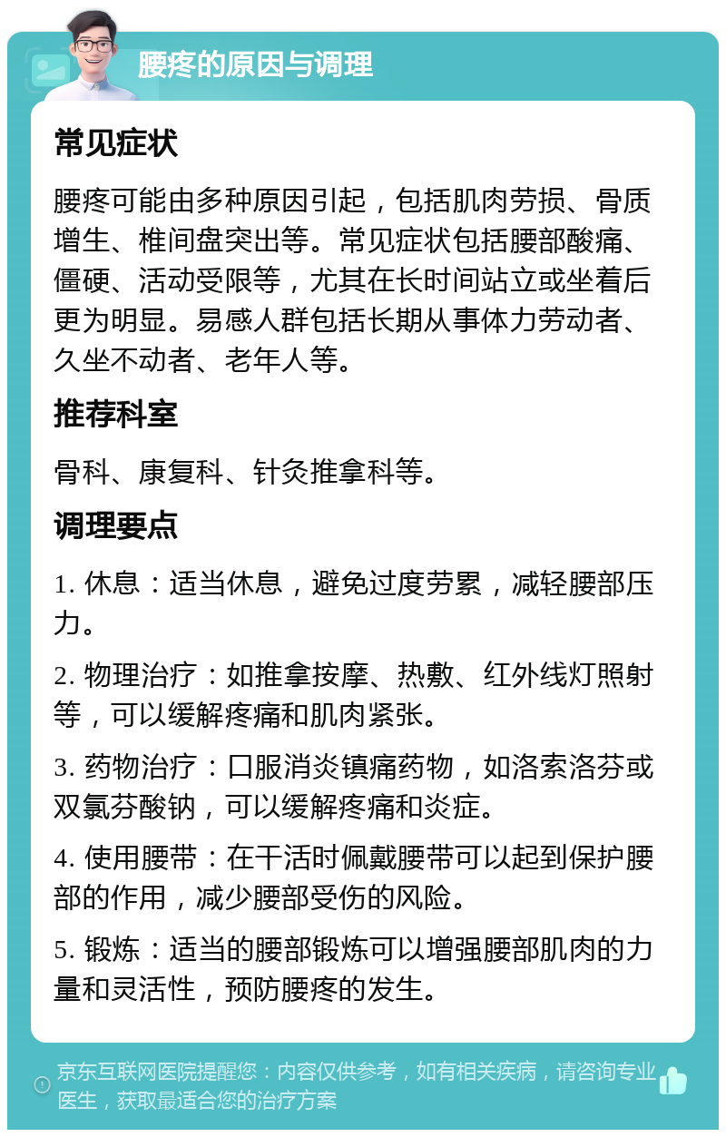 腰疼的原因与调理 常见症状 腰疼可能由多种原因引起，包括肌肉劳损、骨质增生、椎间盘突出等。常见症状包括腰部酸痛、僵硬、活动受限等，尤其在长时间站立或坐着后更为明显。易感人群包括长期从事体力劳动者、久坐不动者、老年人等。 推荐科室 骨科、康复科、针灸推拿科等。 调理要点 1. 休息：适当休息，避免过度劳累，减轻腰部压力。 2. 物理治疗：如推拿按摩、热敷、红外线灯照射等，可以缓解疼痛和肌肉紧张。 3. 药物治疗：口服消炎镇痛药物，如洛索洛芬或双氯芬酸钠，可以缓解疼痛和炎症。 4. 使用腰带：在干活时佩戴腰带可以起到保护腰部的作用，减少腰部受伤的风险。 5. 锻炼：适当的腰部锻炼可以增强腰部肌肉的力量和灵活性，预防腰疼的发生。