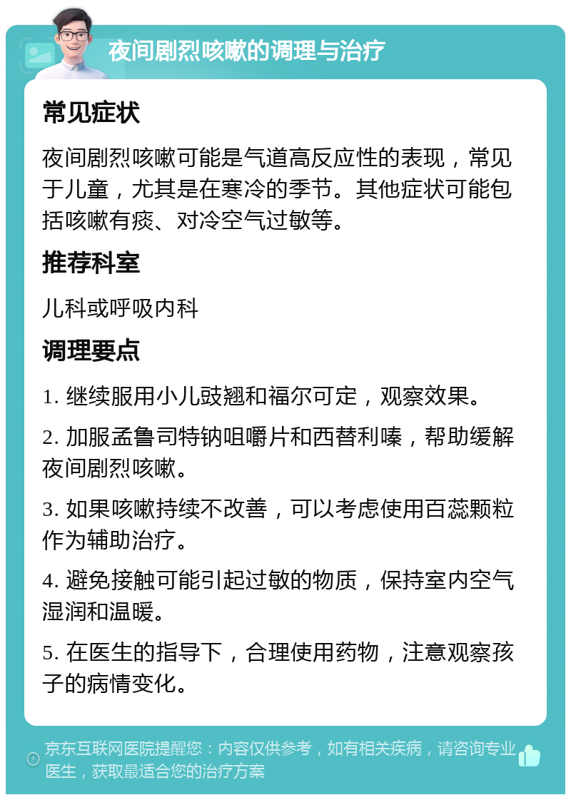 夜间剧烈咳嗽的调理与治疗 常见症状 夜间剧烈咳嗽可能是气道高反应性的表现，常见于儿童，尤其是在寒冷的季节。其他症状可能包括咳嗽有痰、对冷空气过敏等。 推荐科室 儿科或呼吸内科 调理要点 1. 继续服用小儿豉翘和福尔可定，观察效果。 2. 加服孟鲁司特钠咀嚼片和西替利嗪，帮助缓解夜间剧烈咳嗽。 3. 如果咳嗽持续不改善，可以考虑使用百蕊颗粒作为辅助治疗。 4. 避免接触可能引起过敏的物质，保持室内空气湿润和温暖。 5. 在医生的指导下，合理使用药物，注意观察孩子的病情变化。