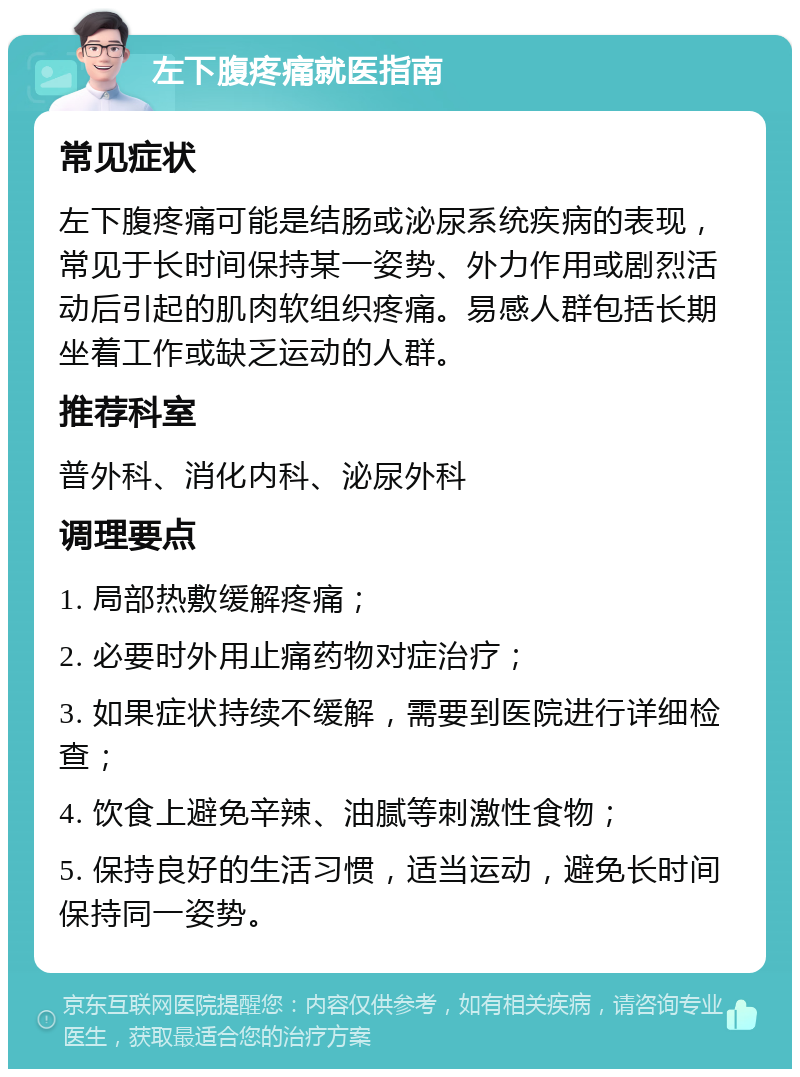 左下腹疼痛就医指南 常见症状 左下腹疼痛可能是结肠或泌尿系统疾病的表现，常见于长时间保持某一姿势、外力作用或剧烈活动后引起的肌肉软组织疼痛。易感人群包括长期坐着工作或缺乏运动的人群。 推荐科室 普外科、消化内科、泌尿外科 调理要点 1. 局部热敷缓解疼痛； 2. 必要时外用止痛药物对症治疗； 3. 如果症状持续不缓解，需要到医院进行详细检查； 4. 饮食上避免辛辣、油腻等刺激性食物； 5. 保持良好的生活习惯，适当运动，避免长时间保持同一姿势。