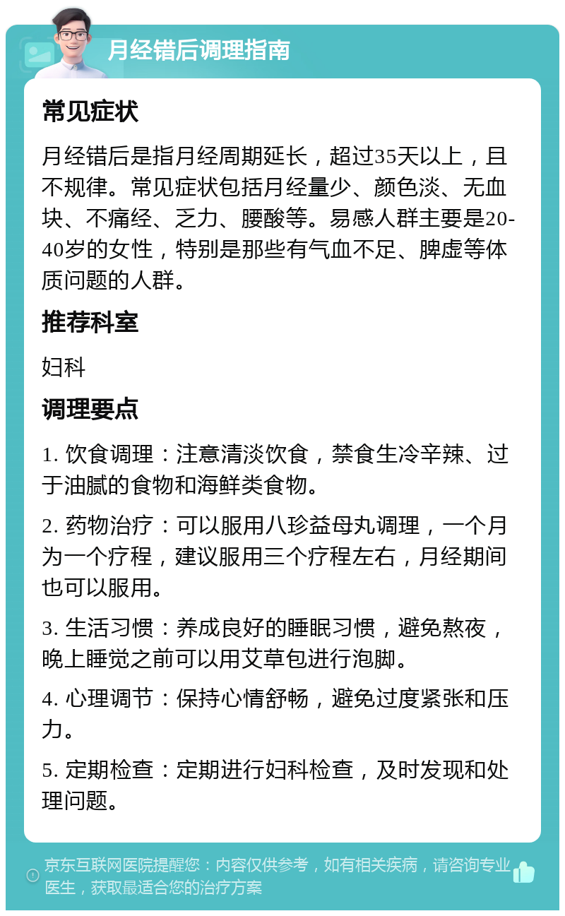 月经错后调理指南 常见症状 月经错后是指月经周期延长，超过35天以上，且不规律。常见症状包括月经量少、颜色淡、无血块、不痛经、乏力、腰酸等。易感人群主要是20-40岁的女性，特别是那些有气血不足、脾虚等体质问题的人群。 推荐科室 妇科 调理要点 1. 饮食调理：注意清淡饮食，禁食生冷辛辣、过于油腻的食物和海鲜类食物。 2. 药物治疗：可以服用八珍益母丸调理，一个月为一个疗程，建议服用三个疗程左右，月经期间也可以服用。 3. 生活习惯：养成良好的睡眠习惯，避免熬夜，晚上睡觉之前可以用艾草包进行泡脚。 4. 心理调节：保持心情舒畅，避免过度紧张和压力。 5. 定期检查：定期进行妇科检查，及时发现和处理问题。