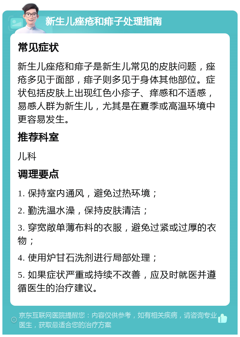 新生儿痤疮和痱子处理指南 常见症状 新生儿痤疮和痱子是新生儿常见的皮肤问题，痤疮多见于面部，痱子则多见于身体其他部位。症状包括皮肤上出现红色小疹子、痒感和不适感，易感人群为新生儿，尤其是在夏季或高温环境中更容易发生。 推荐科室 儿科 调理要点 1. 保持室内通风，避免过热环境； 2. 勤洗温水澡，保持皮肤清洁； 3. 穿宽敞单薄布料的衣服，避免过紧或过厚的衣物； 4. 使用炉甘石洗剂进行局部处理； 5. 如果症状严重或持续不改善，应及时就医并遵循医生的治疗建议。