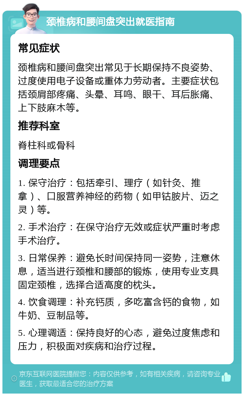 颈椎病和腰间盘突出就医指南 常见症状 颈椎病和腰间盘突出常见于长期保持不良姿势、过度使用电子设备或重体力劳动者。主要症状包括颈肩部疼痛、头晕、耳鸣、眼干、耳后胀痛、上下肢麻木等。 推荐科室 脊柱科或骨科 调理要点 1. 保守治疗：包括牵引、理疗（如针灸、推拿）、口服营养神经的药物（如甲钴胺片、迈之灵）等。 2. 手术治疗：在保守治疗无效或症状严重时考虑手术治疗。 3. 日常保养：避免长时间保持同一姿势，注意休息，适当进行颈椎和腰部的锻炼，使用专业支具固定颈椎，选择合适高度的枕头。 4. 饮食调理：补充钙质，多吃富含钙的食物，如牛奶、豆制品等。 5. 心理调适：保持良好的心态，避免过度焦虑和压力，积极面对疾病和治疗过程。