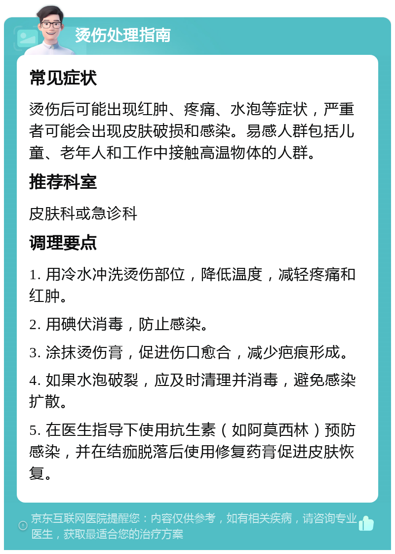 烫伤处理指南 常见症状 烫伤后可能出现红肿、疼痛、水泡等症状，严重者可能会出现皮肤破损和感染。易感人群包括儿童、老年人和工作中接触高温物体的人群。 推荐科室 皮肤科或急诊科 调理要点 1. 用冷水冲洗烫伤部位，降低温度，减轻疼痛和红肿。 2. 用碘伏消毒，防止感染。 3. 涂抹烫伤膏，促进伤口愈合，减少疤痕形成。 4. 如果水泡破裂，应及时清理并消毒，避免感染扩散。 5. 在医生指导下使用抗生素（如阿莫西林）预防感染，并在结痂脱落后使用修复药膏促进皮肤恢复。