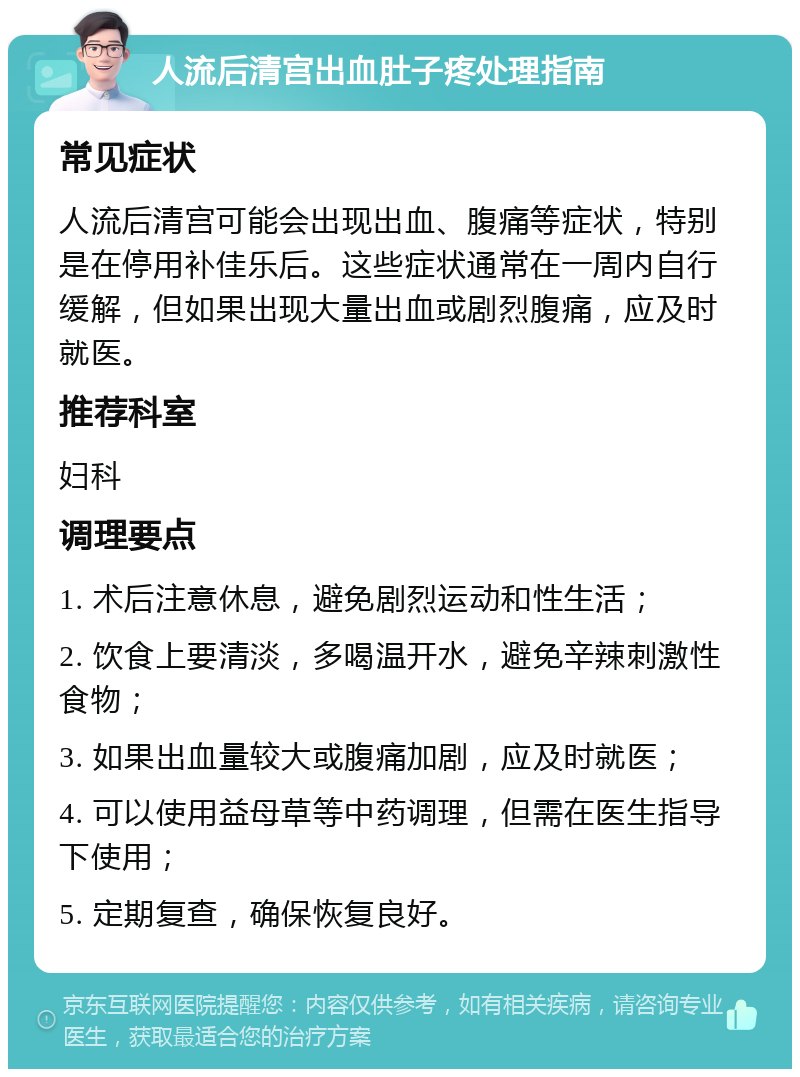 人流后清宫出血肚子疼处理指南 常见症状 人流后清宫可能会出现出血、腹痛等症状，特别是在停用补佳乐后。这些症状通常在一周内自行缓解，但如果出现大量出血或剧烈腹痛，应及时就医。 推荐科室 妇科 调理要点 1. 术后注意休息，避免剧烈运动和性生活； 2. 饮食上要清淡，多喝温开水，避免辛辣刺激性食物； 3. 如果出血量较大或腹痛加剧，应及时就医； 4. 可以使用益母草等中药调理，但需在医生指导下使用； 5. 定期复查，确保恢复良好。