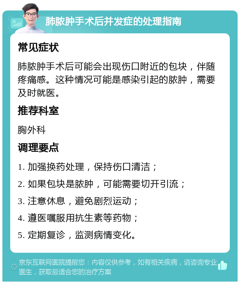 肺脓肿手术后并发症的处理指南 常见症状 肺脓肿手术后可能会出现伤口附近的包块，伴随疼痛感。这种情况可能是感染引起的脓肿，需要及时就医。 推荐科室 胸外科 调理要点 1. 加强换药处理，保持伤口清洁； 2. 如果包块是脓肿，可能需要切开引流； 3. 注意休息，避免剧烈运动； 4. 遵医嘱服用抗生素等药物； 5. 定期复诊，监测病情变化。