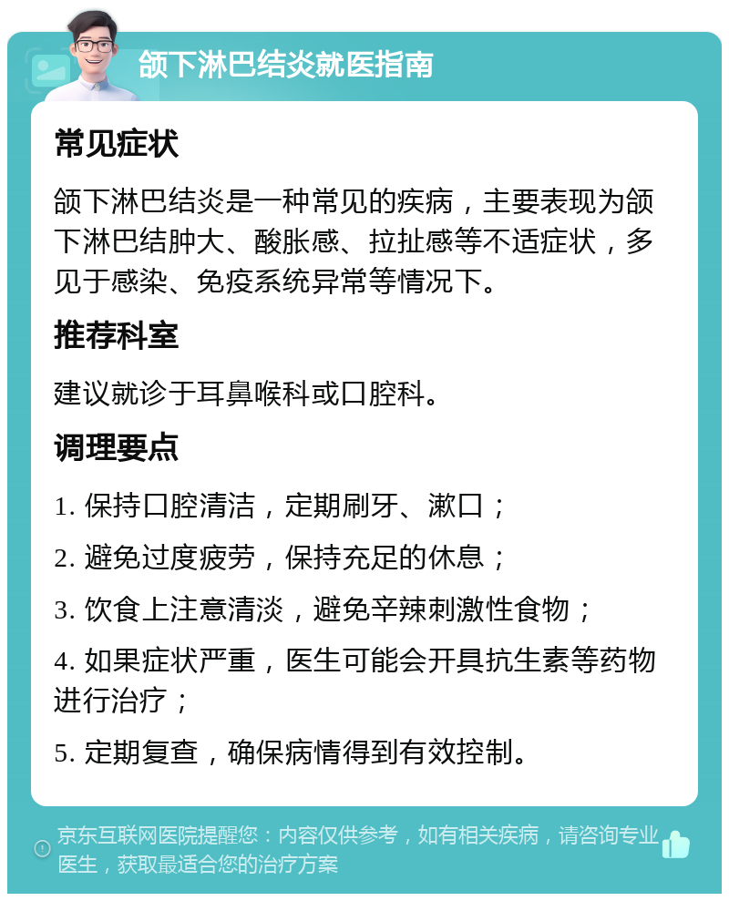 颌下淋巴结炎就医指南 常见症状 颌下淋巴结炎是一种常见的疾病，主要表现为颌下淋巴结肿大、酸胀感、拉扯感等不适症状，多见于感染、免疫系统异常等情况下。 推荐科室 建议就诊于耳鼻喉科或口腔科。 调理要点 1. 保持口腔清洁，定期刷牙、漱口； 2. 避免过度疲劳，保持充足的休息； 3. 饮食上注意清淡，避免辛辣刺激性食物； 4. 如果症状严重，医生可能会开具抗生素等药物进行治疗； 5. 定期复查，确保病情得到有效控制。