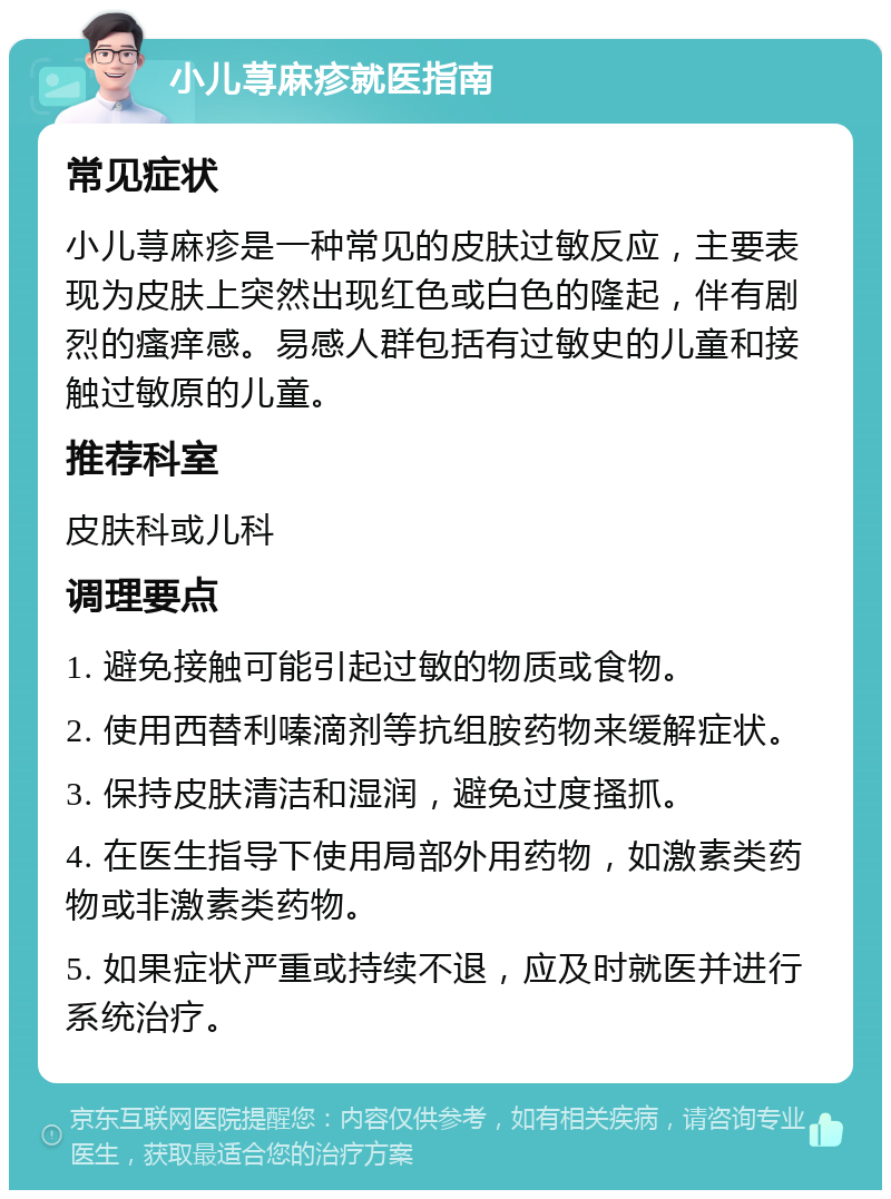 小儿荨麻疹就医指南 常见症状 小儿荨麻疹是一种常见的皮肤过敏反应，主要表现为皮肤上突然出现红色或白色的隆起，伴有剧烈的瘙痒感。易感人群包括有过敏史的儿童和接触过敏原的儿童。 推荐科室 皮肤科或儿科 调理要点 1. 避免接触可能引起过敏的物质或食物。 2. 使用西替利嗪滴剂等抗组胺药物来缓解症状。 3. 保持皮肤清洁和湿润，避免过度搔抓。 4. 在医生指导下使用局部外用药物，如激素类药物或非激素类药物。 5. 如果症状严重或持续不退，应及时就医并进行系统治疗。