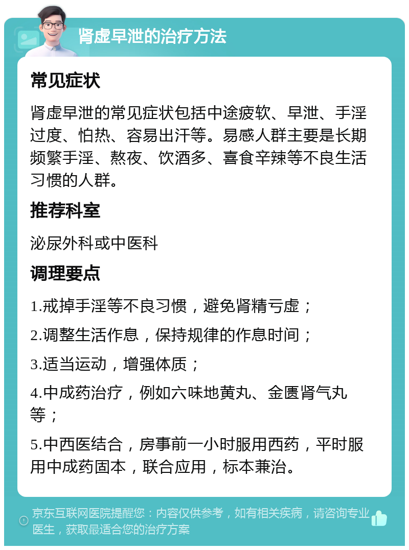 肾虚早泄的治疗方法 常见症状 肾虚早泄的常见症状包括中途疲软、早泄、手淫过度、怕热、容易出汗等。易感人群主要是长期频繁手淫、熬夜、饮酒多、喜食辛辣等不良生活习惯的人群。 推荐科室 泌尿外科或中医科 调理要点 1.戒掉手淫等不良习惯，避免肾精亏虚； 2.调整生活作息，保持规律的作息时间； 3.适当运动，增强体质； 4.中成药治疗，例如六味地黄丸、金匮肾气丸等； 5.中西医结合，房事前一小时服用西药，平时服用中成药固本，联合应用，标本兼治。