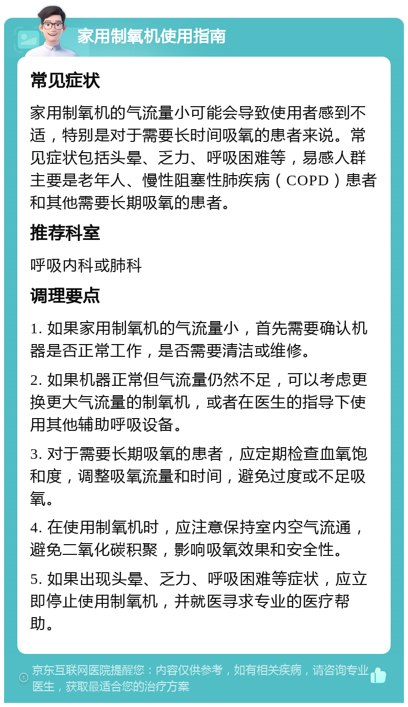 家用制氧机使用指南 常见症状 家用制氧机的气流量小可能会导致使用者感到不适，特别是对于需要长时间吸氧的患者来说。常见症状包括头晕、乏力、呼吸困难等，易感人群主要是老年人、慢性阻塞性肺疾病（COPD）患者和其他需要长期吸氧的患者。 推荐科室 呼吸内科或肺科 调理要点 1. 如果家用制氧机的气流量小，首先需要确认机器是否正常工作，是否需要清洁或维修。 2. 如果机器正常但气流量仍然不足，可以考虑更换更大气流量的制氧机，或者在医生的指导下使用其他辅助呼吸设备。 3. 对于需要长期吸氧的患者，应定期检查血氧饱和度，调整吸氧流量和时间，避免过度或不足吸氧。 4. 在使用制氧机时，应注意保持室内空气流通，避免二氧化碳积聚，影响吸氧效果和安全性。 5. 如果出现头晕、乏力、呼吸困难等症状，应立即停止使用制氧机，并就医寻求专业的医疗帮助。