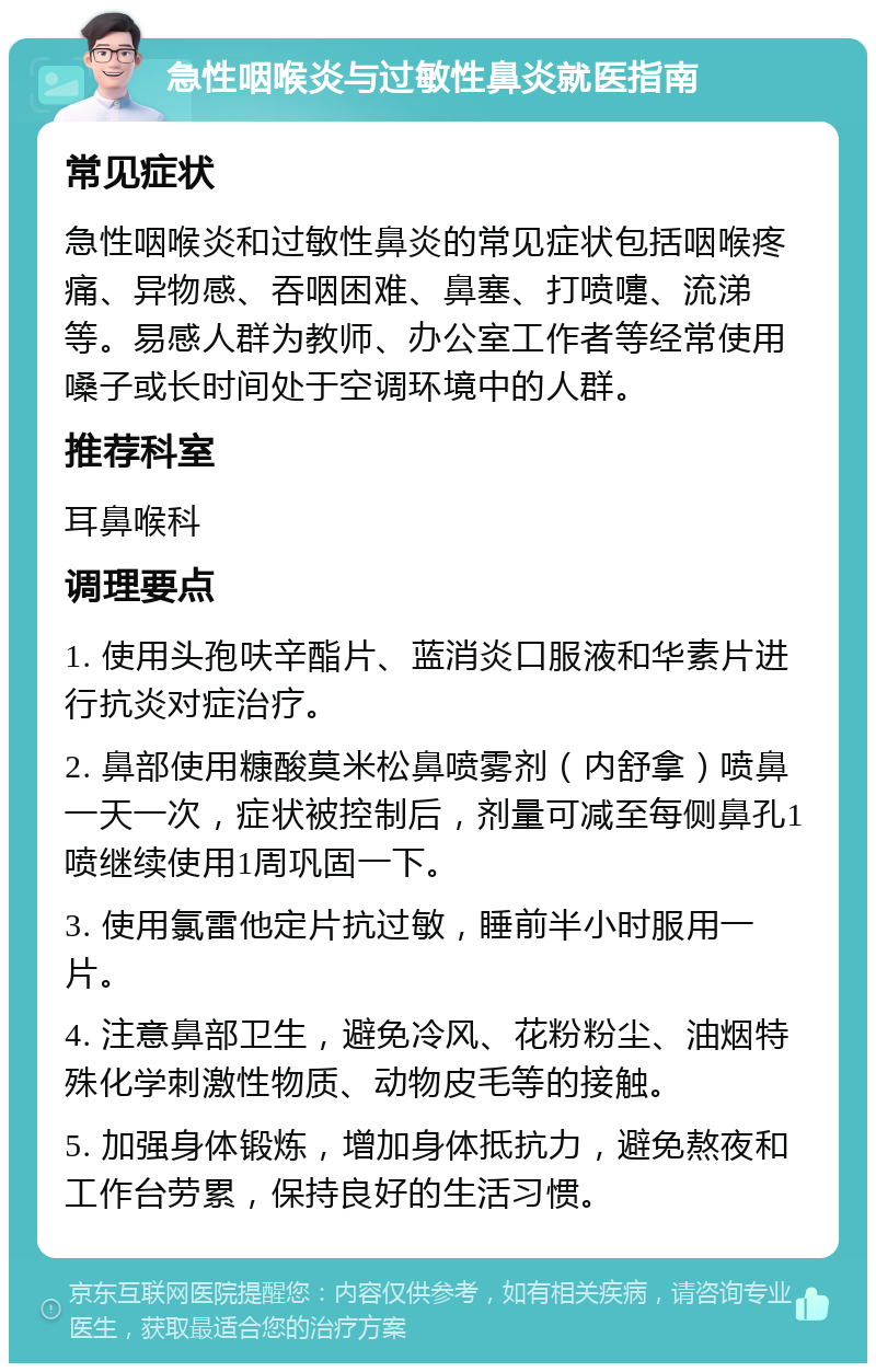 急性咽喉炎与过敏性鼻炎就医指南 常见症状 急性咽喉炎和过敏性鼻炎的常见症状包括咽喉疼痛、异物感、吞咽困难、鼻塞、打喷嚏、流涕等。易感人群为教师、办公室工作者等经常使用嗓子或长时间处于空调环境中的人群。 推荐科室 耳鼻喉科 调理要点 1. 使用头孢呋辛酯片、蓝消炎口服液和华素片进行抗炎对症治疗。 2. 鼻部使用糠酸莫米松鼻喷雾剂（内舒拿）喷鼻一天一次，症状被控制后，剂量可减至每侧鼻孔1喷继续使用1周巩固一下。 3. 使用氯雷他定片抗过敏，睡前半小时服用一片。 4. 注意鼻部卫生，避免冷风、花粉粉尘、油烟特殊化学刺激性物质、动物皮毛等的接触。 5. 加强身体锻炼，增加身体抵抗力，避免熬夜和工作台劳累，保持良好的生活习惯。