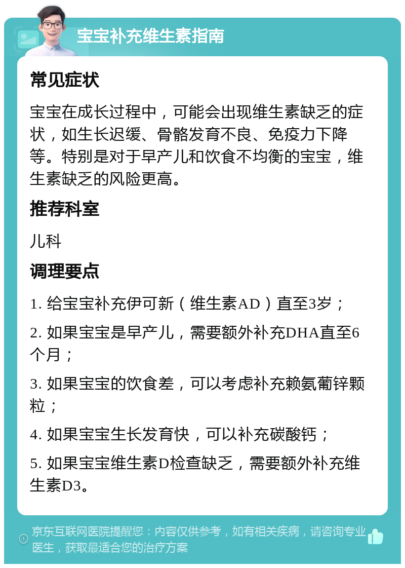 宝宝补充维生素指南 常见症状 宝宝在成长过程中，可能会出现维生素缺乏的症状，如生长迟缓、骨骼发育不良、免疫力下降等。特别是对于早产儿和饮食不均衡的宝宝，维生素缺乏的风险更高。 推荐科室 儿科 调理要点 1. 给宝宝补充伊可新（维生素AD）直至3岁； 2. 如果宝宝是早产儿，需要额外补充DHA直至6个月； 3. 如果宝宝的饮食差，可以考虑补充赖氨葡锌颗粒； 4. 如果宝宝生长发育快，可以补充碳酸钙； 5. 如果宝宝维生素D检查缺乏，需要额外补充维生素D3。