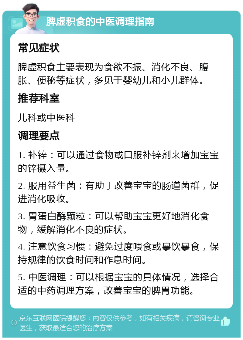 脾虚积食的中医调理指南 常见症状 脾虚积食主要表现为食欲不振、消化不良、腹胀、便秘等症状，多见于婴幼儿和小儿群体。 推荐科室 儿科或中医科 调理要点 1. 补锌：可以通过食物或口服补锌剂来增加宝宝的锌摄入量。 2. 服用益生菌：有助于改善宝宝的肠道菌群，促进消化吸收。 3. 胃蛋白酶颗粒：可以帮助宝宝更好地消化食物，缓解消化不良的症状。 4. 注意饮食习惯：避免过度喂食或暴饮暴食，保持规律的饮食时间和作息时间。 5. 中医调理：可以根据宝宝的具体情况，选择合适的中药调理方案，改善宝宝的脾胃功能。