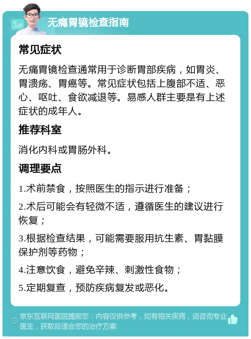 无痛胃镜检查指南 常见症状 无痛胃镜检查通常用于诊断胃部疾病，如胃炎、胃溃疡、胃癌等。常见症状包括上腹部不适、恶心、呕吐、食欲减退等。易感人群主要是有上述症状的成年人。 推荐科室 消化内科或胃肠外科。 调理要点 1.术前禁食，按照医生的指示进行准备； 2.术后可能会有轻微不适，遵循医生的建议进行恢复； 3.根据检查结果，可能需要服用抗生素、胃黏膜保护剂等药物； 4.注意饮食，避免辛辣、刺激性食物； 5.定期复查，预防疾病复发或恶化。