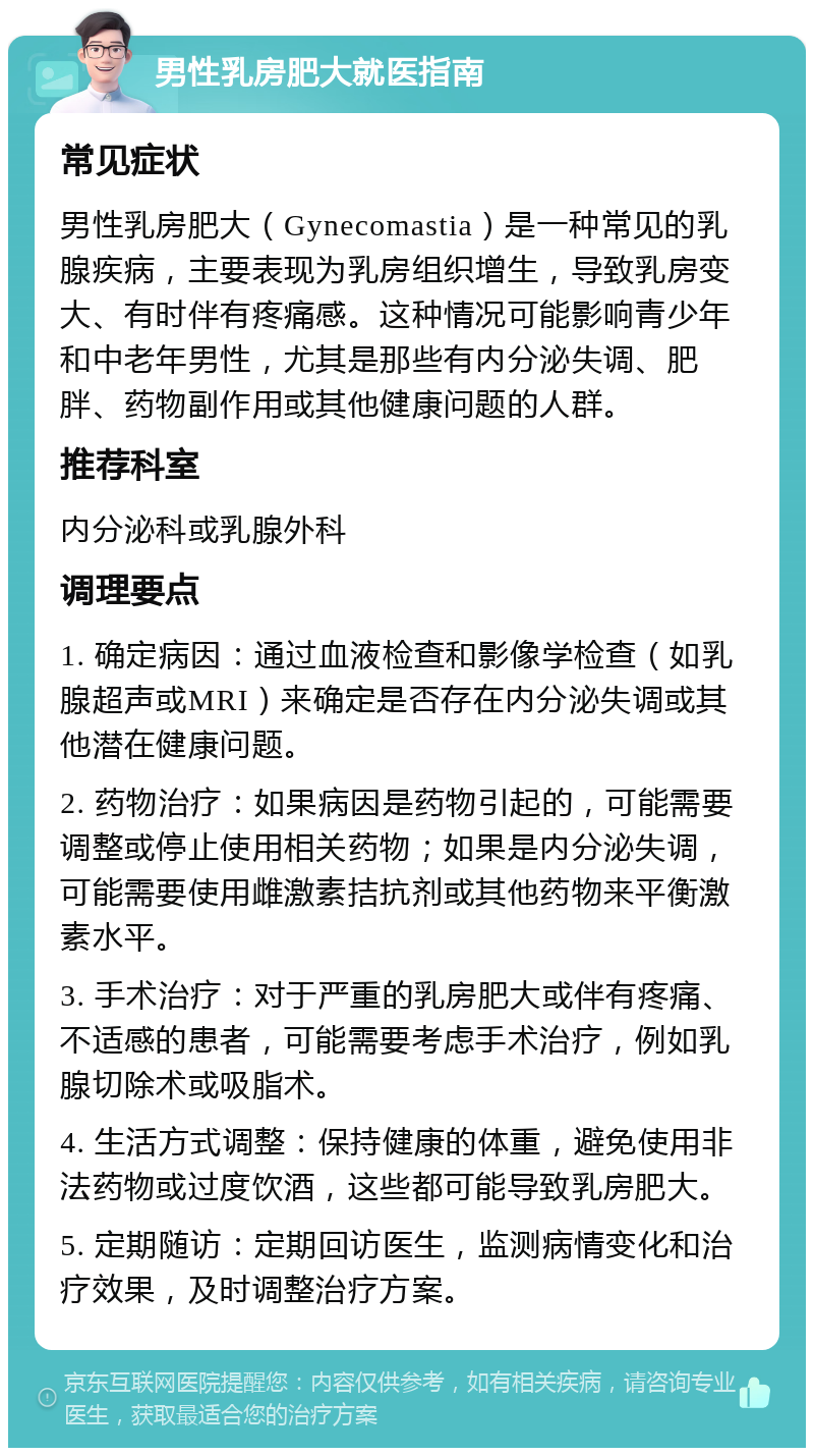 男性乳房肥大就医指南 常见症状 男性乳房肥大（Gynecomastia）是一种常见的乳腺疾病，主要表现为乳房组织增生，导致乳房变大、有时伴有疼痛感。这种情况可能影响青少年和中老年男性，尤其是那些有内分泌失调、肥胖、药物副作用或其他健康问题的人群。 推荐科室 内分泌科或乳腺外科 调理要点 1. 确定病因：通过血液检查和影像学检查（如乳腺超声或MRI）来确定是否存在内分泌失调或其他潜在健康问题。 2. 药物治疗：如果病因是药物引起的，可能需要调整或停止使用相关药物；如果是内分泌失调，可能需要使用雌激素拮抗剂或其他药物来平衡激素水平。 3. 手术治疗：对于严重的乳房肥大或伴有疼痛、不适感的患者，可能需要考虑手术治疗，例如乳腺切除术或吸脂术。 4. 生活方式调整：保持健康的体重，避免使用非法药物或过度饮酒，这些都可能导致乳房肥大。 5. 定期随访：定期回访医生，监测病情变化和治疗效果，及时调整治疗方案。