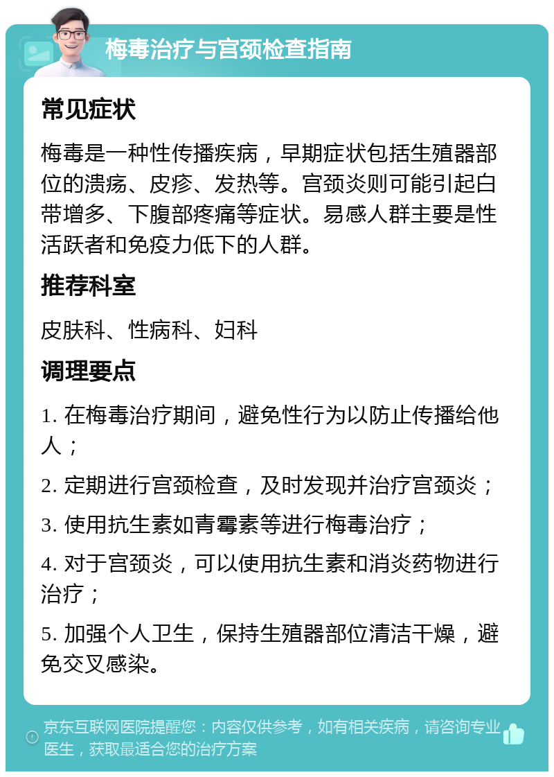 梅毒治疗与宫颈检查指南 常见症状 梅毒是一种性传播疾病，早期症状包括生殖器部位的溃疡、皮疹、发热等。宫颈炎则可能引起白带增多、下腹部疼痛等症状。易感人群主要是性活跃者和免疫力低下的人群。 推荐科室 皮肤科、性病科、妇科 调理要点 1. 在梅毒治疗期间，避免性行为以防止传播给他人； 2. 定期进行宫颈检查，及时发现并治疗宫颈炎； 3. 使用抗生素如青霉素等进行梅毒治疗； 4. 对于宫颈炎，可以使用抗生素和消炎药物进行治疗； 5. 加强个人卫生，保持生殖器部位清洁干燥，避免交叉感染。