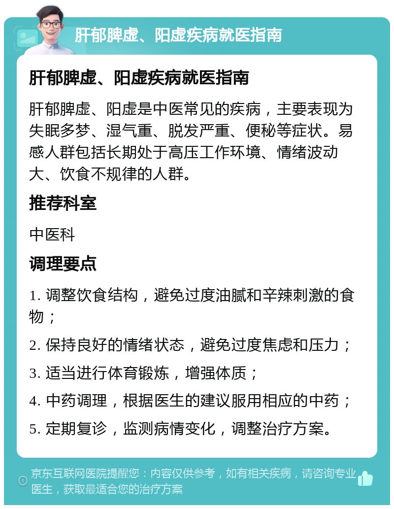 肝郁脾虚、阳虚疾病就医指南 肝郁脾虚、阳虚疾病就医指南 肝郁脾虚、阳虚是中医常见的疾病，主要表现为失眠多梦、湿气重、脱发严重、便秘等症状。易感人群包括长期处于高压工作环境、情绪波动大、饮食不规律的人群。 推荐科室 中医科 调理要点 1. 调整饮食结构，避免过度油腻和辛辣刺激的食物； 2. 保持良好的情绪状态，避免过度焦虑和压力； 3. 适当进行体育锻炼，增强体质； 4. 中药调理，根据医生的建议服用相应的中药； 5. 定期复诊，监测病情变化，调整治疗方案。