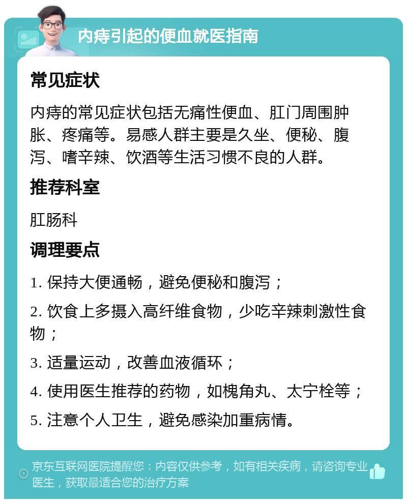 内痔引起的便血就医指南 常见症状 内痔的常见症状包括无痛性便血、肛门周围肿胀、疼痛等。易感人群主要是久坐、便秘、腹泻、嗜辛辣、饮酒等生活习惯不良的人群。 推荐科室 肛肠科 调理要点 1. 保持大便通畅，避免便秘和腹泻； 2. 饮食上多摄入高纤维食物，少吃辛辣刺激性食物； 3. 适量运动，改善血液循环； 4. 使用医生推荐的药物，如槐角丸、太宁栓等； 5. 注意个人卫生，避免感染加重病情。