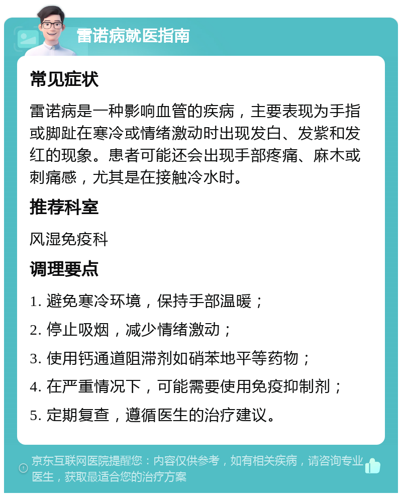 雷诺病就医指南 常见症状 雷诺病是一种影响血管的疾病，主要表现为手指或脚趾在寒冷或情绪激动时出现发白、发紫和发红的现象。患者可能还会出现手部疼痛、麻木或刺痛感，尤其是在接触冷水时。 推荐科室 风湿免疫科 调理要点 1. 避免寒冷环境，保持手部温暖； 2. 停止吸烟，减少情绪激动； 3. 使用钙通道阻滞剂如硝苯地平等药物； 4. 在严重情况下，可能需要使用免疫抑制剂； 5. 定期复查，遵循医生的治疗建议。