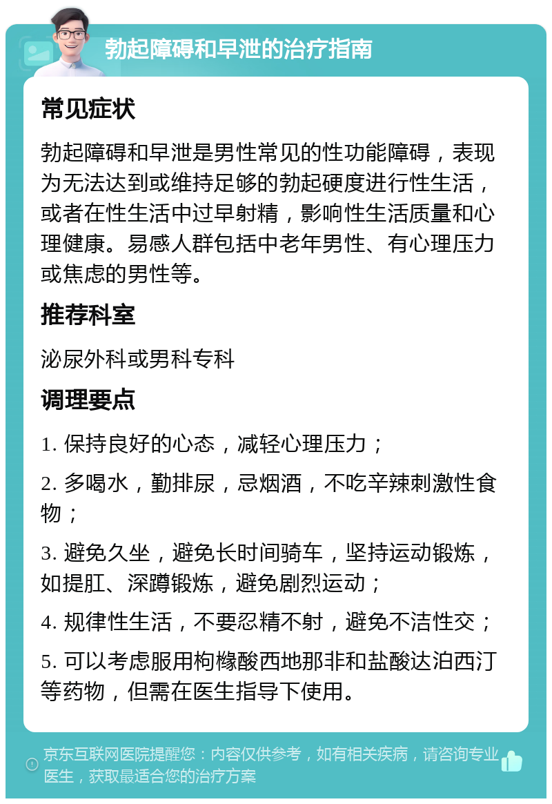 勃起障碍和早泄的治疗指南 常见症状 勃起障碍和早泄是男性常见的性功能障碍，表现为无法达到或维持足够的勃起硬度进行性生活，或者在性生活中过早射精，影响性生活质量和心理健康。易感人群包括中老年男性、有心理压力或焦虑的男性等。 推荐科室 泌尿外科或男科专科 调理要点 1. 保持良好的心态，减轻心理压力； 2. 多喝水，勤排尿，忌烟酒，不吃辛辣刺激性食物； 3. 避免久坐，避免长时间骑车，坚持运动锻炼，如提肛、深蹲锻炼，避免剧烈运动； 4. 规律性生活，不要忍精不射，避免不洁性交； 5. 可以考虑服用枸橼酸西地那非和盐酸达泊西汀等药物，但需在医生指导下使用。