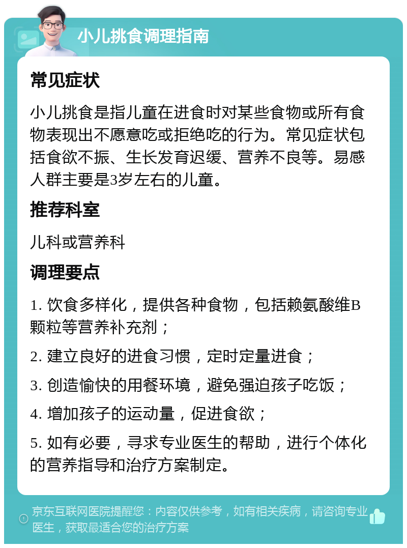 小儿挑食调理指南 常见症状 小儿挑食是指儿童在进食时对某些食物或所有食物表现出不愿意吃或拒绝吃的行为。常见症状包括食欲不振、生长发育迟缓、营养不良等。易感人群主要是3岁左右的儿童。 推荐科室 儿科或营养科 调理要点 1. 饮食多样化，提供各种食物，包括赖氨酸维B颗粒等营养补充剂； 2. 建立良好的进食习惯，定时定量进食； 3. 创造愉快的用餐环境，避免强迫孩子吃饭； 4. 增加孩子的运动量，促进食欲； 5. 如有必要，寻求专业医生的帮助，进行个体化的营养指导和治疗方案制定。