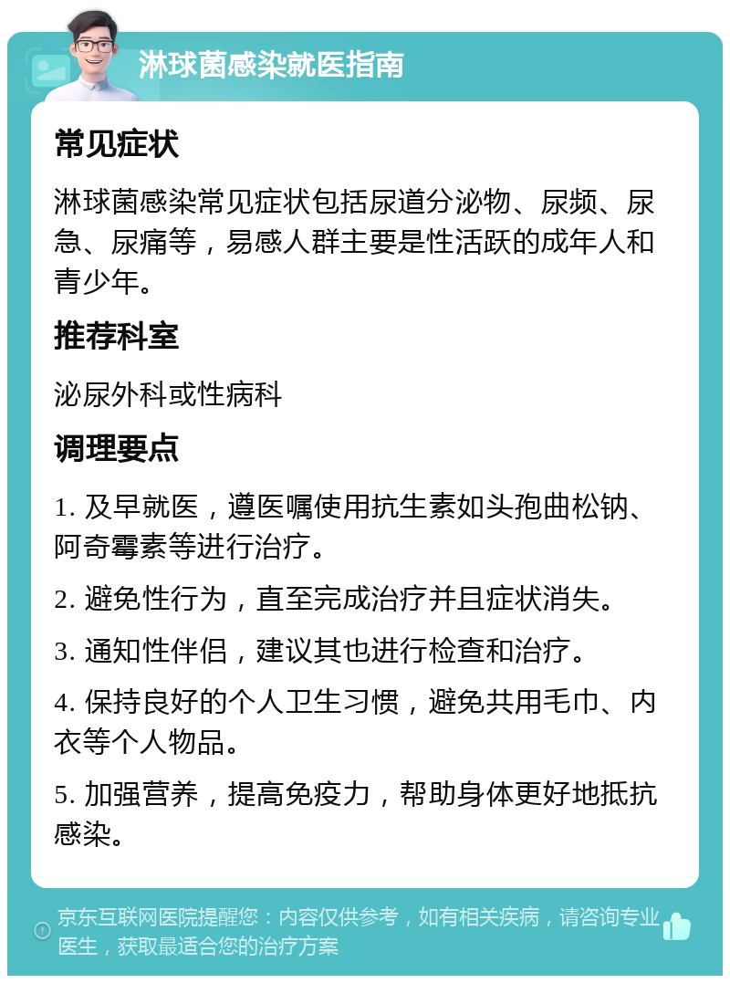 淋球菌感染就医指南 常见症状 淋球菌感染常见症状包括尿道分泌物、尿频、尿急、尿痛等，易感人群主要是性活跃的成年人和青少年。 推荐科室 泌尿外科或性病科 调理要点 1. 及早就医，遵医嘱使用抗生素如头孢曲松钠、阿奇霉素等进行治疗。 2. 避免性行为，直至完成治疗并且症状消失。 3. 通知性伴侣，建议其也进行检查和治疗。 4. 保持良好的个人卫生习惯，避免共用毛巾、内衣等个人物品。 5. 加强营养，提高免疫力，帮助身体更好地抵抗感染。