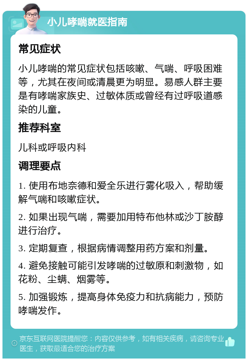 小儿哮喘就医指南 常见症状 小儿哮喘的常见症状包括咳嗽、气喘、呼吸困难等，尤其在夜间或清晨更为明显。易感人群主要是有哮喘家族史、过敏体质或曾经有过呼吸道感染的儿童。 推荐科室 儿科或呼吸内科 调理要点 1. 使用布地奈德和爱全乐进行雾化吸入，帮助缓解气喘和咳嗽症状。 2. 如果出现气喘，需要加用特布他林或沙丁胺醇进行治疗。 3. 定期复查，根据病情调整用药方案和剂量。 4. 避免接触可能引发哮喘的过敏原和刺激物，如花粉、尘螨、烟雾等。 5. 加强锻炼，提高身体免疫力和抗病能力，预防哮喘发作。