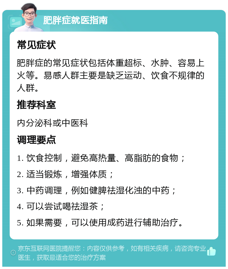 肥胖症就医指南 常见症状 肥胖症的常见症状包括体重超标、水肿、容易上火等。易感人群主要是缺乏运动、饮食不规律的人群。 推荐科室 内分泌科或中医科 调理要点 1. 饮食控制，避免高热量、高脂肪的食物； 2. 适当锻炼，增强体质； 3. 中药调理，例如健脾祛湿化浊的中药； 4. 可以尝试喝祛湿茶； 5. 如果需要，可以使用成药进行辅助治疗。