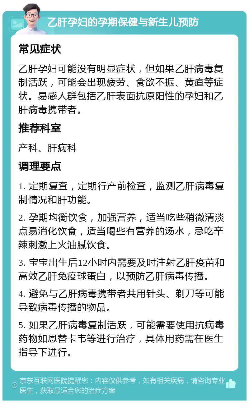 乙肝孕妇的孕期保健与新生儿预防 常见症状 乙肝孕妇可能没有明显症状，但如果乙肝病毒复制活跃，可能会出现疲劳、食欲不振、黄疸等症状。易感人群包括乙肝表面抗原阳性的孕妇和乙肝病毒携带者。 推荐科室 产科、肝病科 调理要点 1. 定期复查，定期行产前检查，监测乙肝病毒复制情况和肝功能。 2. 孕期均衡饮食，加强营养，适当吃些稍微清淡点易消化饮食，适当喝些有营养的汤水，忌吃辛辣刺激上火油腻饮食。 3. 宝宝出生后12小时内需要及时注射乙肝疫苗和高效乙肝免疫球蛋白，以预防乙肝病毒传播。 4. 避免与乙肝病毒携带者共用针头、剃刀等可能导致病毒传播的物品。 5. 如果乙肝病毒复制活跃，可能需要使用抗病毒药物如恩替卡韦等进行治疗，具体用药需在医生指导下进行。