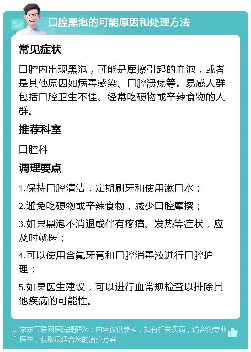 口腔黑泡的可能原因和处理方法 常见症状 口腔内出现黑泡，可能是摩擦引起的血泡，或者是其他原因如病毒感染、口腔溃疡等。易感人群包括口腔卫生不佳、经常吃硬物或辛辣食物的人群。 推荐科室 口腔科 调理要点 1.保持口腔清洁，定期刷牙和使用漱口水； 2.避免吃硬物或辛辣食物，减少口腔摩擦； 3.如果黑泡不消退或伴有疼痛、发热等症状，应及时就医； 4.可以使用含氟牙膏和口腔消毒液进行口腔护理； 5.如果医生建议，可以进行血常规检查以排除其他疾病的可能性。