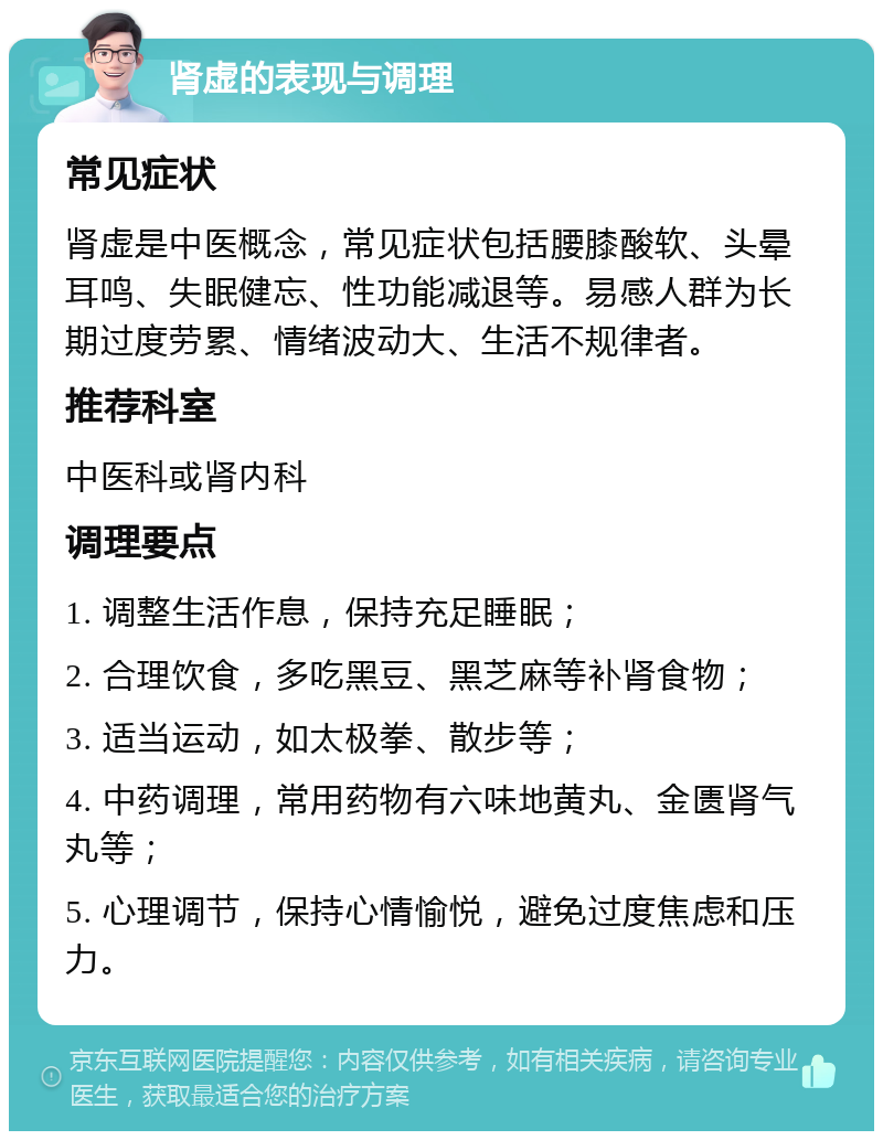 肾虚的表现与调理 常见症状 肾虚是中医概念，常见症状包括腰膝酸软、头晕耳鸣、失眠健忘、性功能减退等。易感人群为长期过度劳累、情绪波动大、生活不规律者。 推荐科室 中医科或肾内科 调理要点 1. 调整生活作息，保持充足睡眠； 2. 合理饮食，多吃黑豆、黑芝麻等补肾食物； 3. 适当运动，如太极拳、散步等； 4. 中药调理，常用药物有六味地黄丸、金匮肾气丸等； 5. 心理调节，保持心情愉悦，避免过度焦虑和压力。