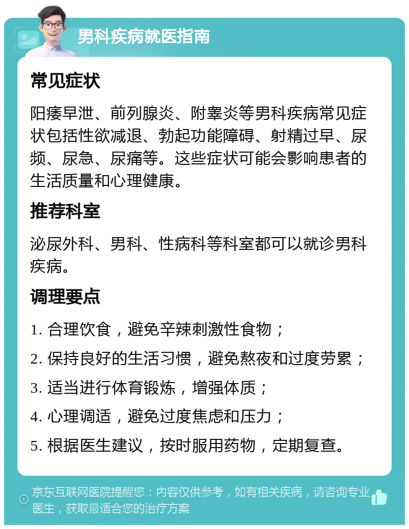 男科疾病就医指南 常见症状 阳痿早泄、前列腺炎、附睾炎等男科疾病常见症状包括性欲减退、勃起功能障碍、射精过早、尿频、尿急、尿痛等。这些症状可能会影响患者的生活质量和心理健康。 推荐科室 泌尿外科、男科、性病科等科室都可以就诊男科疾病。 调理要点 1. 合理饮食，避免辛辣刺激性食物； 2. 保持良好的生活习惯，避免熬夜和过度劳累； 3. 适当进行体育锻炼，增强体质； 4. 心理调适，避免过度焦虑和压力； 5. 根据医生建议，按时服用药物，定期复查。