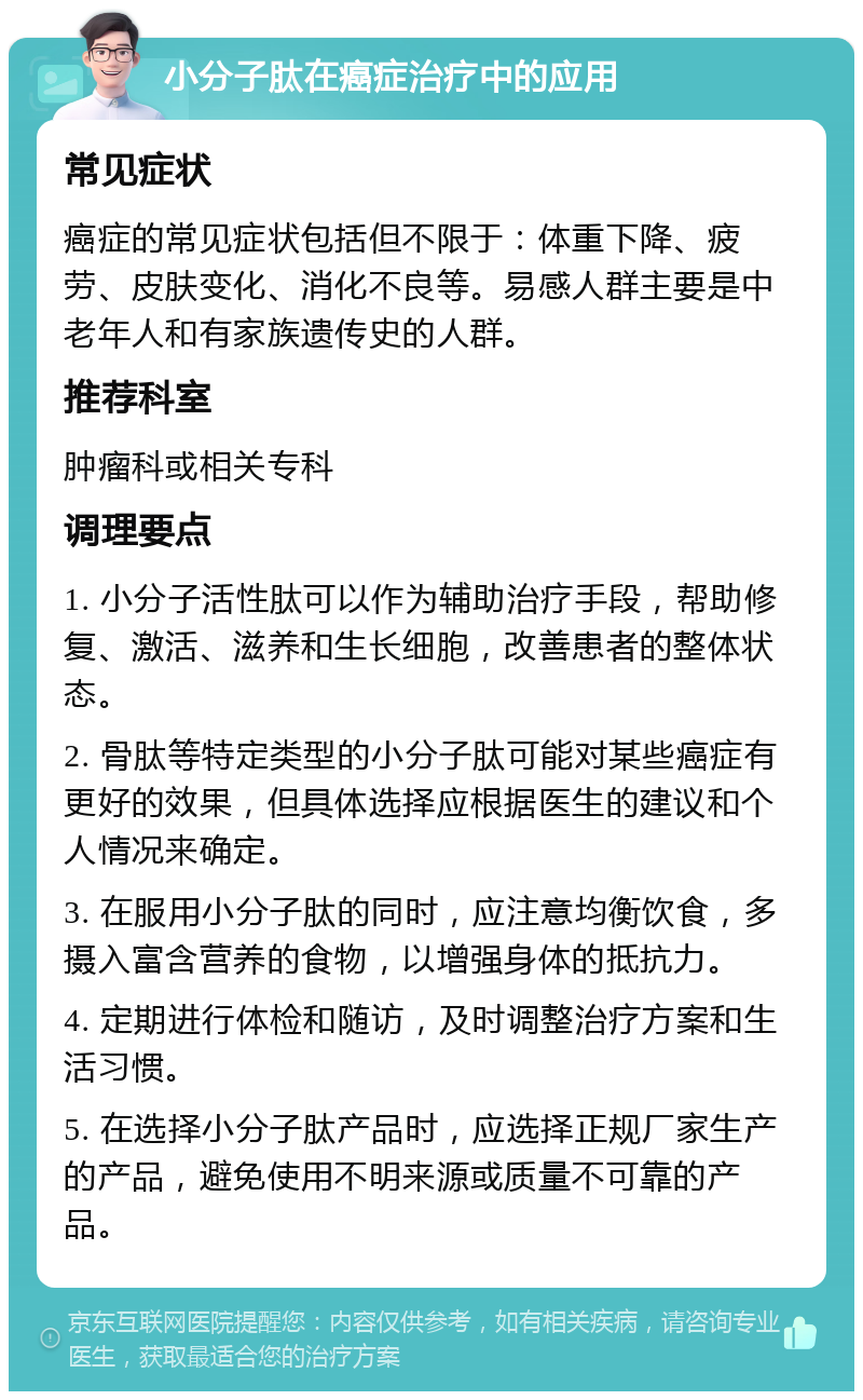 小分子肽在癌症治疗中的应用 常见症状 癌症的常见症状包括但不限于：体重下降、疲劳、皮肤变化、消化不良等。易感人群主要是中老年人和有家族遗传史的人群。 推荐科室 肿瘤科或相关专科 调理要点 1. 小分子活性肽可以作为辅助治疗手段，帮助修复、激活、滋养和生长细胞，改善患者的整体状态。 2. 骨肽等特定类型的小分子肽可能对某些癌症有更好的效果，但具体选择应根据医生的建议和个人情况来确定。 3. 在服用小分子肽的同时，应注意均衡饮食，多摄入富含营养的食物，以增强身体的抵抗力。 4. 定期进行体检和随访，及时调整治疗方案和生活习惯。 5. 在选择小分子肽产品时，应选择正规厂家生产的产品，避免使用不明来源或质量不可靠的产品。