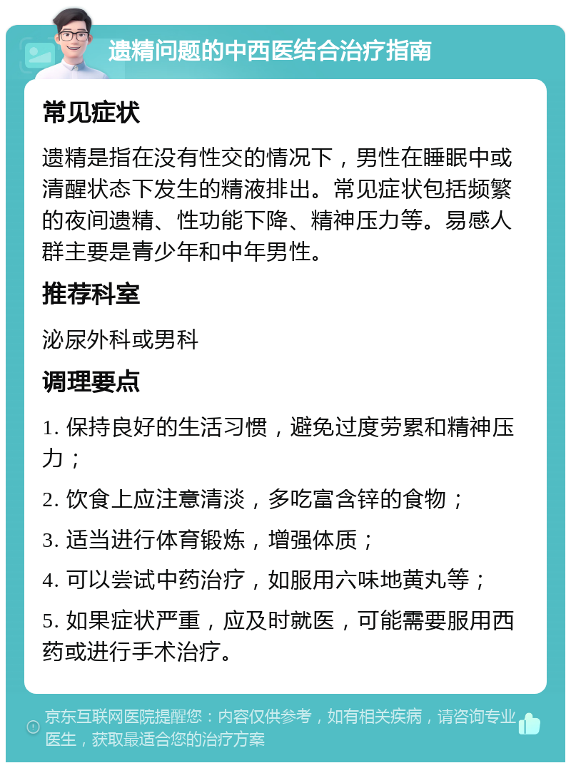 遗精问题的中西医结合治疗指南 常见症状 遗精是指在没有性交的情况下，男性在睡眠中或清醒状态下发生的精液排出。常见症状包括频繁的夜间遗精、性功能下降、精神压力等。易感人群主要是青少年和中年男性。 推荐科室 泌尿外科或男科 调理要点 1. 保持良好的生活习惯，避免过度劳累和精神压力； 2. 饮食上应注意清淡，多吃富含锌的食物； 3. 适当进行体育锻炼，增强体质； 4. 可以尝试中药治疗，如服用六味地黄丸等； 5. 如果症状严重，应及时就医，可能需要服用西药或进行手术治疗。