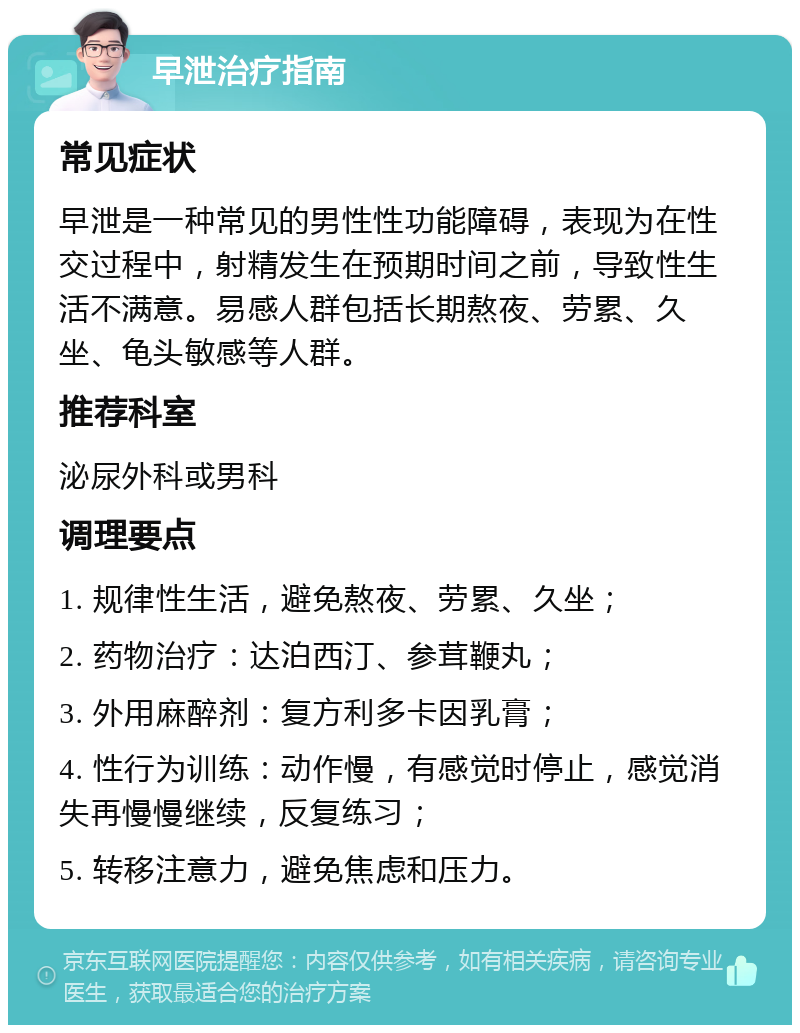 早泄治疗指南 常见症状 早泄是一种常见的男性性功能障碍，表现为在性交过程中，射精发生在预期时间之前，导致性生活不满意。易感人群包括长期熬夜、劳累、久坐、龟头敏感等人群。 推荐科室 泌尿外科或男科 调理要点 1. 规律性生活，避免熬夜、劳累、久坐； 2. 药物治疗：达泊西汀、参茸鞭丸； 3. 外用麻醉剂：复方利多卡因乳膏； 4. 性行为训练：动作慢，有感觉时停止，感觉消失再慢慢继续，反复练习； 5. 转移注意力，避免焦虑和压力。