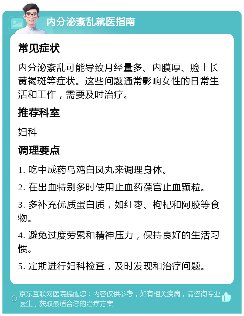 内分泌紊乱就医指南 常见症状 内分泌紊乱可能导致月经量多、内膜厚、脸上长黄褐斑等症状。这些问题通常影响女性的日常生活和工作，需要及时治疗。 推荐科室 妇科 调理要点 1. 吃中成药乌鸡白凤丸来调理身体。 2. 在出血特别多时使用止血药葆宫止血颗粒。 3. 多补充优质蛋白质，如红枣、枸杞和阿胶等食物。 4. 避免过度劳累和精神压力，保持良好的生活习惯。 5. 定期进行妇科检查，及时发现和治疗问题。